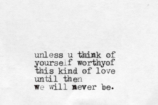 unless u think of yourself worthyof this kind of love until then we will never be.