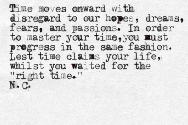 Time moves onward with disregard to our hopes, dreams, fears, and passions. In order to master your time,you must progress in the same fashion. Lest time claims your life, whilst you waited for the "right time." N.C.