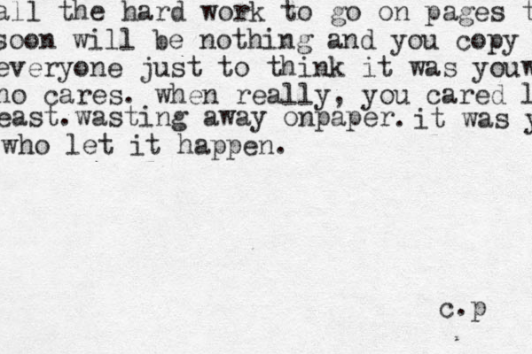 all the hard work to go on pages t soon will be nothing and you copy everyone just to think it was you w ho cares . when really, you cared l east.wasting away onpaper . c.p it was y who let it happen. 