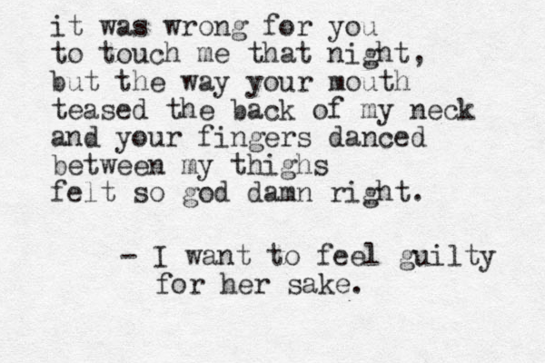 it was wrong for you to touch me that night, but the way your mouth teased the back of my neck and your fingers danced between my thighs felt so god damn right. - I want to feel guilty for her sake. 