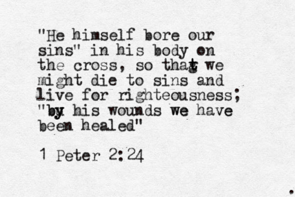 "He himself bore our sins" in his body on the cross, so thag t t we might die to sins and live for righteousness; "bu y y y b his wounds we we have ve been healed" 1 Peter 2:24 . 