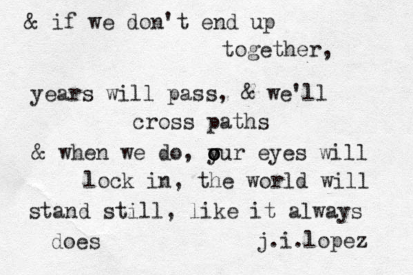 & if we don't end up together, years will pass, & we'll cross paths & when we do, y o o our eyes will lock in, the world will stand still, like it always does j.i.lopez 