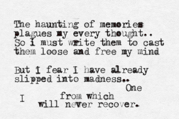 The haunting of memories plagues my every thought.. So i must write them to cast them loose and free my mind But i f I ear i I have already slipped into madness. I . One from which I will never recover. 