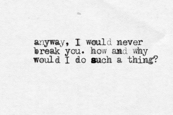 anyway, I would never break you. how and why would I do auch a s s s thing? 