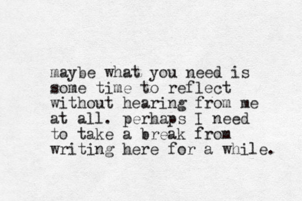 maybe what you need is some time to reflect without hearing from me at all. perhaps I need to take a break from writing here for a while. 