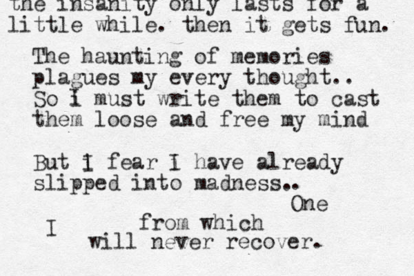The haunting of memories plagues my every thought.. So i must write them to cast them loose and free my mind But i f I ear i I have already slipped into madness. I . One from which I will never recover. the insanity only lasts for a little while. then it gets fun. 