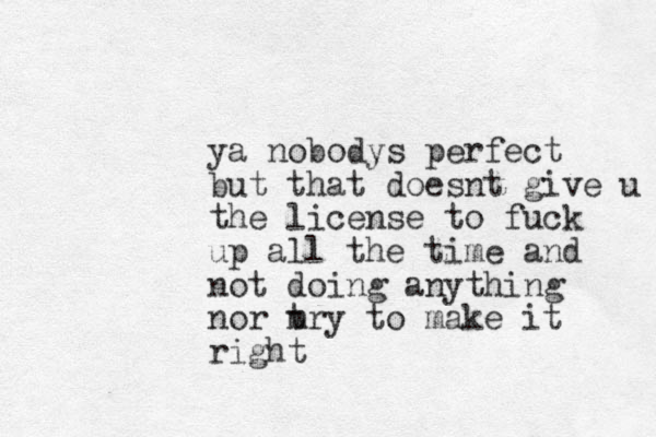 ya nobodys perfect but that doesnt give u the license to fuck up all the time and not doing anything nor m try to make it right