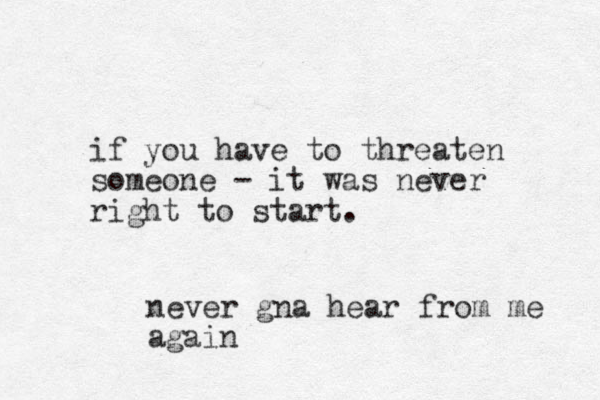 never gna hear from me again if you have to threaten someone - it was never right to start. 