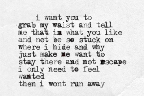 i want you to grab my waist and tell me that im what you like and not be so stuck on where i hide and why just make me want to stay there and not r e escape i only need to feel wanted then i wont run away