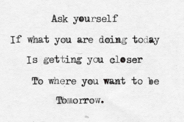 Ask yourself If what you are doing today Is getting you closer To where you want to be Tomorrow. 