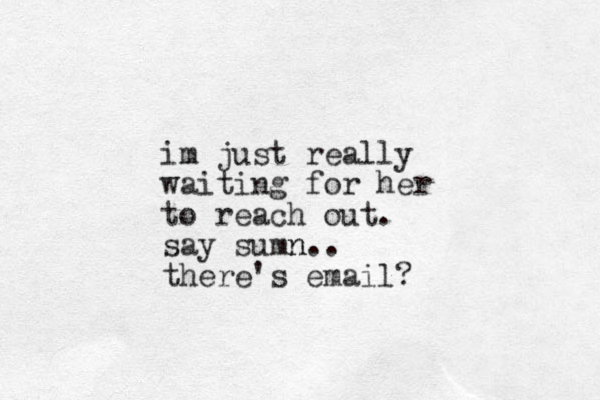 im just really waiting for her to reach out. say sumn n.. there's email? 