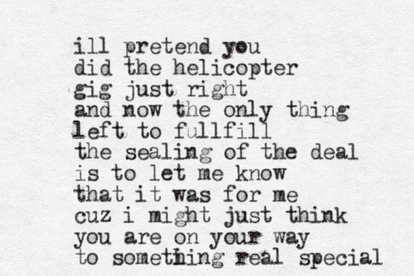 ill pretend you did the helicopter gig just right and now the only thing left to fullfill the sealing of the deal is to let me know that it was for me cuz i might just think you are on your way to someti hing real special 