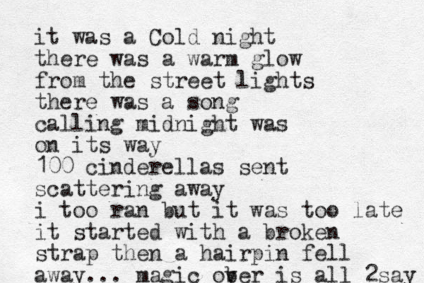 it was a Cold night there was a warm glow from the street lights there was a song calling midnight was on its way 100 cinderellas sent scattering away i too ran but it was too late it started with a broken strap then a hairpin fell away... magic ob ver is all 2say 