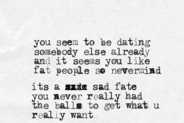 you seem to be dating somebody else already and it seems you like fat people so nevermind its a sade xxxx sad fate you never really had the balls to get what u really want