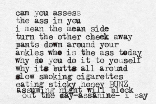 can you assess the ass in you i mean the mean side turn the other cheek away pants down around your ankles who is the ass today why do you do it to youself why its butts all around slow smoking cigarettes eating sticky honey BUNZ assuming night will block out the day-assanine- i say 
