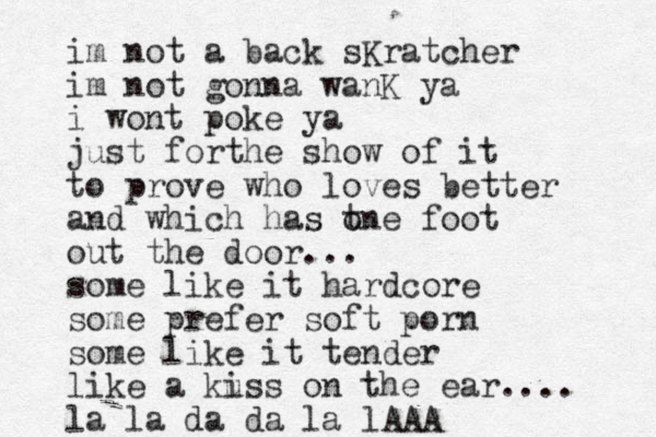 im not a back sKratcher im not gonna wanK ya i wont poke ya just forthe show of it to prove who loves better and which has t one foot out the door... some like it hardcore some prefer soft porn some like it tender like a kuss i on the ear.... la la da da la lAAA