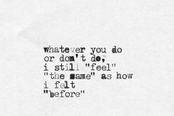 whatever you do or don't do, i still "feel" "the same" as how i felt "before"