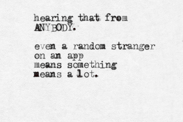 hearing that from ANYBODY. even a random stranger on an app means something means a lot. 