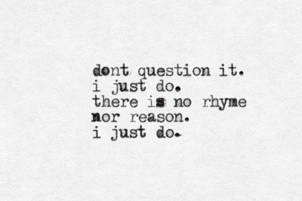 dont question it. i just do. there is no rhyme nor reason. i just do.