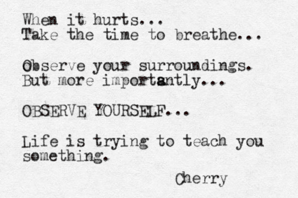 When it hurts... Take the time to breathe... o Observe your surroundings. But more importsntly a a ... OBSERVE YOURSELF... Life is trying to teach you something. Cherry