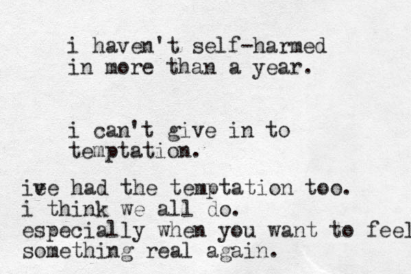 i haven't self-harmed in more than a year. i can't give in to temptation. ie ve had the temptation too. i think we all do. especially when you want to feel something real again. 