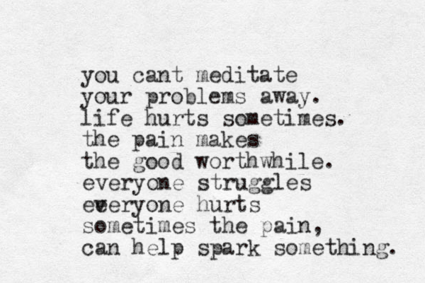 you cant meditate your problems away. life hurts sometimes. the pain makes the good worthwhile. everyone struggles ee veryone hurts sometimes the pain, can help spark something. 