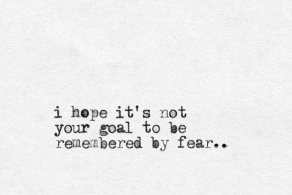 i hope it's not your goal to be remembered by fear..