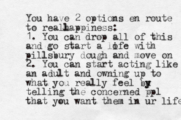 You have 2 options en route to reall happiness: 1. You can drop all of this and go start a lofe with i pillsbury dough and move on 2. You can start acting like an adult and d owning up to what you really feel bu y y telling the concerned ppl that you want them in ur life 