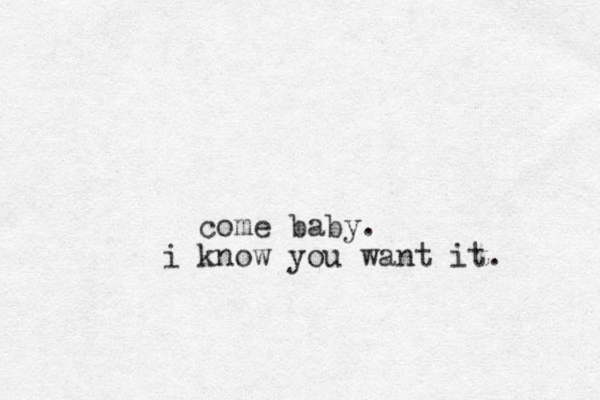 come baby. i know you want it.