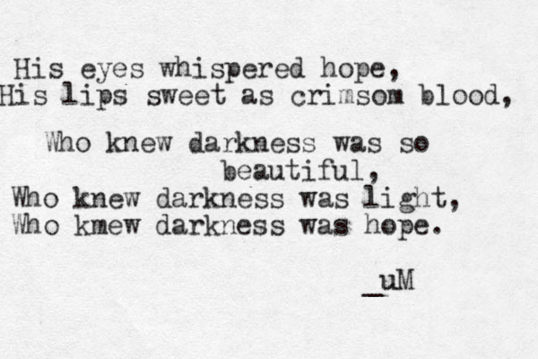 His eyes whispered hope, His lips sweet as crimsom blood, Who knew darkness was so beautiful, Who knew darkness was light, Who kmew darkness was hope. _u uM 