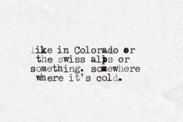 like in Colorado or the swiss alls p p or something. somewhere where it's cold.