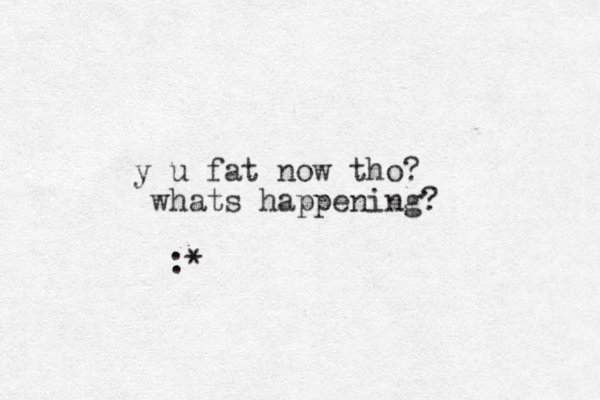 y u fat now tho? whats happening? :* 