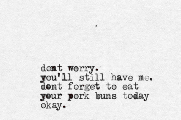 dont worry. you'll still have me. dont forget to eat your pork buns today okay. 