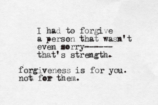 I had to forgive a person that wasn't even sorry------ that's strength. forgiveness is for you. not for them. 