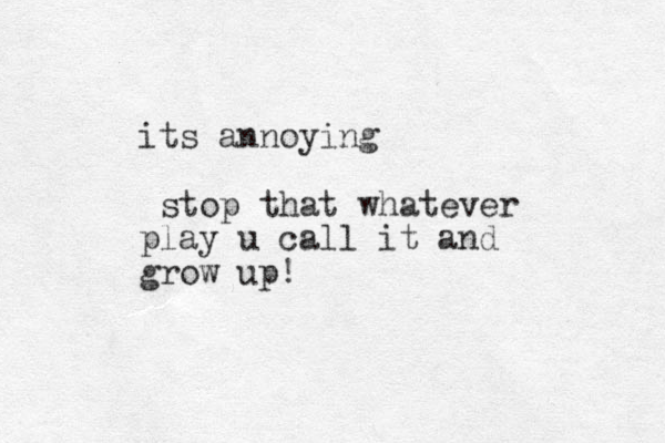 its annoying stop that whatever play u call it and grow up !