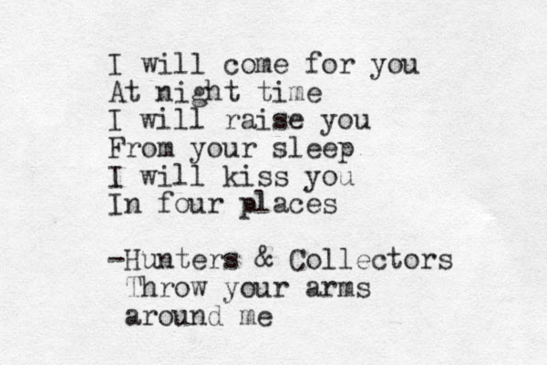 I will come for you At night time I will raise you From your sleep I will kiss you In four places -Hunters & Collectors Throw your arms around me