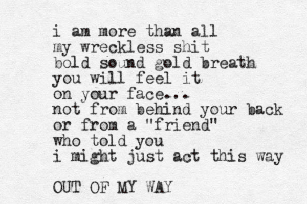 i am more than all my wreckless shit bold sound gold breath you will feel it on your face... not from behind your back or from a "friend" who told you i might just act this way OUT OF MY WAY