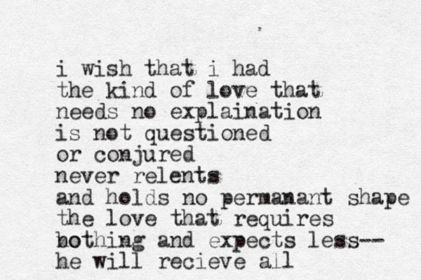 i wish that i had the kind of love that needs no explaination is not questioned or conjured never relents and holds no permanant shape the love that requires bo nothing and expects less-- he will recieve all 