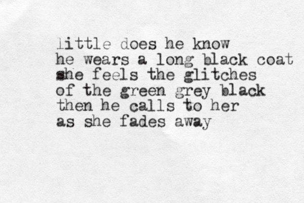 little does he know he wears a long black coat she feels the glitches of the green grey black then he calls to her as she fades away