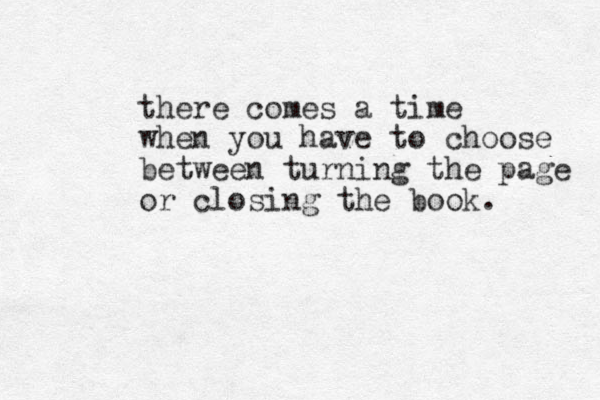 there comes a time when you have to choose between turning the page or closing the book.