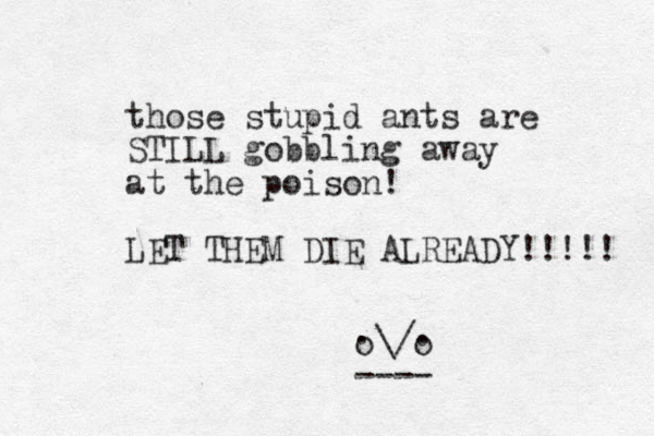 those stupid ants are STILL gobbling away at the poison! LET THEM DIE ALREADY!!!!! \/ ---- o o . . 
