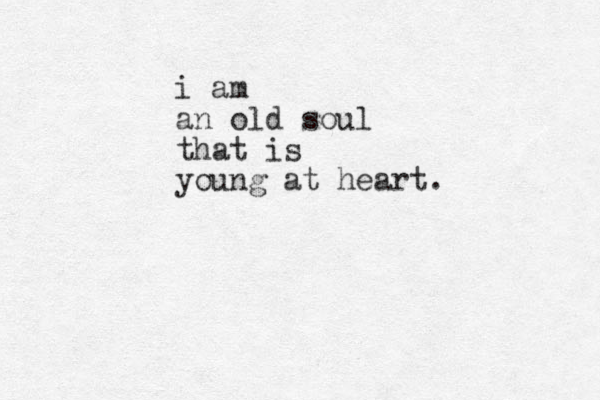 i am an old soul that is young at heart.