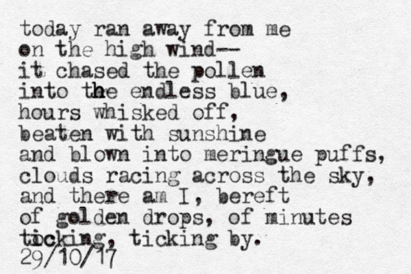 today ran away from me on the high wind-- it chased the pollen into te h h he endless blue, hours whisked off, beaten with sunshine and blown into meringue puffs, clouds racing across the sky, and there am I, bereft of golden drops, of minutes tocking i ic , ticking by. 29/10/17 