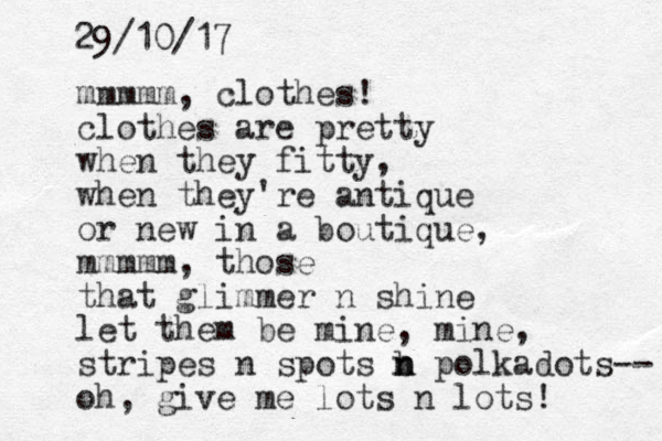 mmmmm, clothes! clothes are pretty when they fitty, when they're antique or new in a boutique, mmmmm, those that glimmer n shine let them be mine, mine, stripes n spots b n n polkadots-- oh, give me lots n lots! 29/10/17 