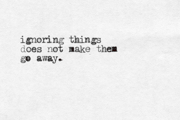 ignoring things does not make them go away.