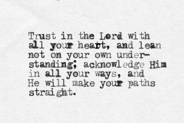 Trust in the Lord with all your heat r r rt, and lean not on your own under- standing; acknowledge Him in all your ways, and He will make your paths straight.