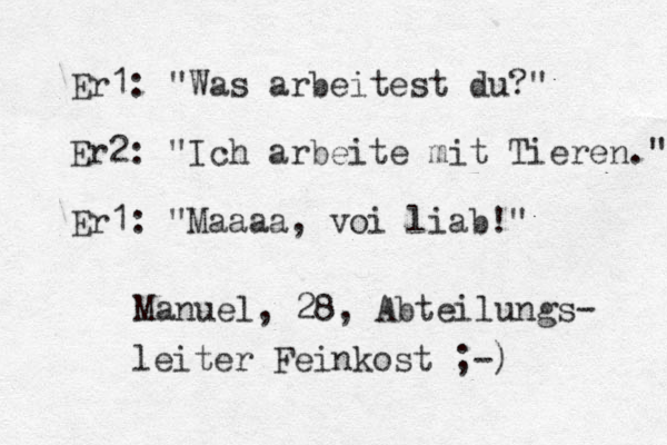 Er1: "Was arbeitest du?" Er2: "Ich arbeite mit Tieren." Er1: "Maaaa, voi liab! " Manuel, 28, Abteilungs- leiter Feinkost ;-) 