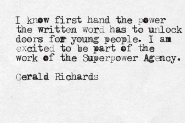 I know first hand the power the written word has to unlock doors for young people. I am excited to be part of the work of the Superpower Agency. Gerald Richards