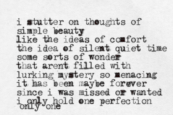 i stutter on thoughts of simple beauty like the ideas of comfort the idea of silent quiet time some sorts of wonder that arent filled with lurking mystery so menacing i t has been maybe forv ever since i was missed or wanted i only hold one perfection only one