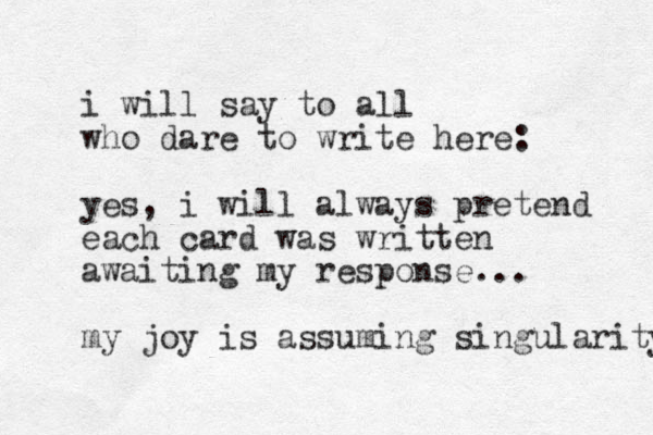 i will say to all who dare to write here: yes, i will always pretend each card was written awaiting my response... my joy is assuming singularity 